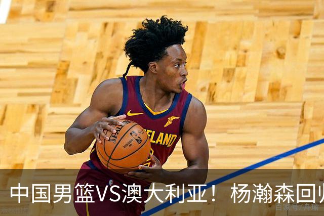 中国男篮VS澳大利亚！杨瀚森回归首秀，郭士强调整阵容，央视直播